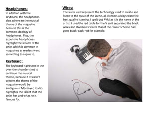 Headphones:                      Wires:
In addition with the             The wires used represent the technology used to create and
keyboard, the headphones         listen to the music of the scene, as listeners always want the
also adhere to the musical       best quality listening. I spelt out RVM as it is the name of the
theme of the magazine            artist. I used the red cable for the V so it separated the black
because this is the              wires and stood out clearer than if the colour scheme had
common ideology of               gone black-black-red for example.
headphones. Plus, the
expensive headphones
highlight the wealth of the
artist which is common in
magazines as readers want
something to aspire to.

Keyboard:
The keyboard is present in the
over-the-shoulder shot to
continue the musical
theme, because if it wasn’t
present the theme of the
magazine would be
ambiguous. Moreover, it also
highlights the talent that the
artist has and what he is
famous for.
 