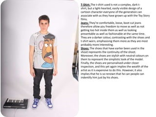 T-Shirt: The t-shirt used is not a complex, dark t-
shirt, but a light-hearted, easily visible design of a
cartoon character everyone of the generation can
associate with as they have grown up with the Toy Story
films.
Jeans: They’re comfortable, loose, boot cut jeans
therefore allow you freedom to move as well as not
getting too hot inside them as well as looking
presentable as well as fashionable at the same time.
They are a darker colour, contrasting with the shoes and
t-shirt worn, emphasising them more as they are most
probably more interesting.
Shoes: The shoes that have earlier been used in the
shoot represents the continuity of the shoot.
Moreover, the shoes are stylish with neutral colours on
them to represent the simplistic look of the model.
Finally, the shoes are personalised under closer
inspection, and this yet again implies the wealth of the
artist as it is expensive to do this. However, it also
implies that he is so renown that he can people can
indentify him just by his shoes.
 