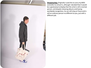 Shopping Bag: Originally I used this to carry my MIDI
controller to school in, although I decided that it would
be a good prop to display that the artist is still a normal
person, and despite releasing albums and having
worldwide recognition, he can still shop at Tesco and is
still an ordinary person no different to you, just with a
different job.
 