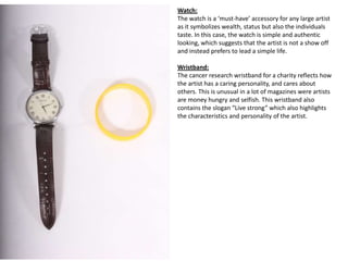 Watch:
The watch is a ‘must-have’ accessory for any large artist
as it symbolizes wealth, status but also the individuals
taste. In this case, the watch is simple and authentic
looking, which suggests that the artist is not a show off
and instead prefers to lead a simple life.

Wristband:
The cancer research wristband for a charity reflects how
the artist has a caring personality, and cares about
others. This is unusual in a lot of magazines were artists
are money hungry and selfish. This wristband also
contains the slogan “Live strong” which also highlights
the characteristics and personality of the artist.
 