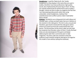 Headphones: I used the ‘Beats by Dr. Dre’ studio
headphones as they display in the name they are used in
studios, therefore must have professional, high quality
sound, also emphasised by the price tag on them. As they
are used by professionals for performance and in studios I
thought I would use them to give my magazine the feel that
I am interviewing professionals rather than using
unbranded, school headphones, making it feel
unprofessional and no effort used to make it look better
than it would.
Clothing: I decided to use a chequered shirt with elbow and
shoulder pads as these are both styles that are in fashion at
the moment in the indie genre. The shirt is also unusual and
therefore goes hand in hand with the indie genre where
artists try to stand out from the crowd and be their own
person. This formal dress of the chino’s adds not only style
but simplicity from the plain colour of them. Finally, the boat
shoes are also stereotypical of the genre and keeps
addressing the style that is commonly seen in indie
magazines. This dress code was essential so that the
audience could instantly recognize what genre of magazine
this model is from without seeing the masthead.
 