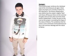 Jumper:
The printed jumper reinforces the individual
style of the artist because yet again, these
types of jumpers are currently in fashion in
the indie genre. The Harlem Globetrotters
also reflects that the model is slightly ‘flash’
and shows-off because these are the common
thoughts that we have when we think of the
Harlem Globetrotters. Finally, the pose of the
man on the jumper is recreating the shape of
the statue of liberty. This symbolizes that the
artist is iconic and known world-wide because
this is the common ideology with the statue
of liberty.
 