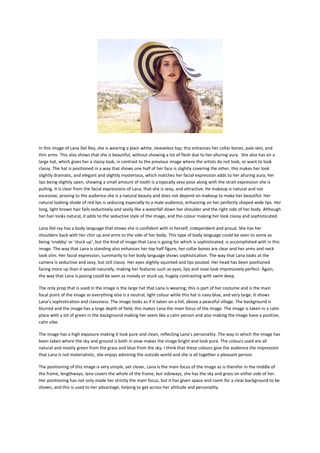 In this image of Lana Del Rey, she is wearing a plain white, sleeveless top; this enhances her collar bones, pale skin, and
thin arms. This also shows that she is beautiful, without showing a lot of flesh due to her alluring aura. She also has on a
large hat, which gives her a classy look, in contrast to the previous image where the artists do not look, or want to look
classy. The hat is positioned in a way that shows one half of her face is slightly covering the other, this makes her look
slightly dramatic, and elegant and slightly mysterious, which matches her facial expression adds to her alluring aura, her
lips being slightly open, showing a small amount of tooth is a typically sexy pose along with the strait expression she is
pulling. It is clear from the facial expressions of Lana, that she is sexy, and attractive. He makeup is natural and not
excessive, proving to the audience she is a natural beauty and does not depend on makeup to make her beautiful. Her
natural looking shade of red lips is seducing especially to a male audience, enhancing on her perfectly shaped wide lips. Her
long, light brown hair falls seductively and sexily like a waterfall down her shoulder and the right side of her body. Although
her hair looks natural, it adds to the seductive style of the image, and the colour making her look classy and sophisticated.
Lana Del ray has a body language that shows she is confident with in herself, independent and proud. She has her
shoulders back with her chin up and arms to the side of her body. This type of body language could be seen to some as
being ‘snobby’ or ‘stuck up’, but the kind of image that Lana is going for which is sophisticated, is accomplished with in this
image. The way that Lana is standing also enhances her top half figure, her collar bones are clear and her arms and neck
look slim. Her facial expression, summarily to her body language shows sophistication. The way that Lana looks at the
camera is seductive and sexy, but still classy. Her eyes slightly squinted and lips pouted. Her head has been positioned
facing more up than it would naturally, making her features such as eyes, lips and nose look impressively perfect. Again,
the way that Lana is posing could be seen as moody or stuck up, hugely contrasting with swim deep.
The only prop that is used in the image is the large hat that Lana is wearing; this is part of her costume and is the main
focal point of the image as everything else is a neutral, light colour while this hat is navy blue, and very large. It shows
Lana’s sophistication and classiness. The image looks as if it taken on a hill, above a peaceful village. The background is
blurred and the image has a large depth of field, this makes Lana the main focus of the image. The image is taken in a calm
place with a lot of green in the background making her seem like a calm person and also making the image have a positive,
calm vibe.
The image has a high exposure making it look pure and clean, reflecting Lana’s personality. The way in which the image has
been taken where the sky and ground is both in view makes the image bright and look pure. The colours used are all
natural and mostly green from the grass and blue from the sky. I think that these colours give the audience the impression
that Lana is not materialistic, she enjoys admiring the outside world and she is all together a pleasant person.
The positioning of this image is very simple, yet clever, Lana is the main focus of the image as is therefor in the middle of
the frame, lengthways, lana covers the whole of the frame, but sideways, she has the sky and grass on either side of her.
Her positioning has not only made her strictly the main focus, but it has given space and room for a clear background to be
shown, and this is used to her advantage, helping to get across her attitude and personality.

 