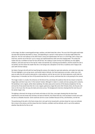 In the image, Lily Allen is wearing gold earrings, necklace, and what looks like a dress. The use of all of this gold could make
Lily look what would be described as ‘chavy’, and depending on a person’s initial opinion on Lily they might follow this
about her. Her hair and makeup on the other hand is classy and sophisticated. Her hair is in a full fringe, with a sharp cute
strait line, and the rest of the hair I up in a messy, but sophisticated bun with some bits hanging down. This shows the
reader that Lily is confident to have her hair off the face. Her makeup is quite minimal, her eyebrows are only slightly
shaded in, and some eye liner on her top lid. It does not look like Lily is wearing any foundation, and this reveals her skin is
not perfect, but this shows the reader that she is not trying to be a deception to her fans or audience and is happy to be
seen with minimal makeup.
Her body is facing to the left with her head facing the camera, this makes her eyes look seductive, and makes her look sexy.
This also highlights a non-caring nature, and bucket loads of attitude. Her facial expressions are plain, unlike Lana, Lily’s
eyes are wide, but still could be seducing for a male audience, and her lips are shut. Her facial expression could make her
look grumpy, or miserable, but fans of Lily would know that this is untrue, and know that she is only posing for the camera.
The image is taken in a studio, this enhances on the fame of Lily, and shows the audience that she has chosen to have the
image taken and that it was not a ‘in the moment’ shoots. Although it is taken in a studio and Lily is posing and in costume,
the backdrop is not a regular, white sheet, backdrop, this takes away some essences of the beauty and glamour for Lily,
and any fan of Lily would know that she is not a regular, glamorous singer like some other female artists, she focuses a lot
more on the music than the way she looks and comes across. The background is blurred, showing that the main focus of
the whole image is Lily.
The lighting is dimmed; this brings out all marks and moles on Lily’s face, once again showing that she does have
imperfections and she knows that and does not want to hide this, this shows how Lily is real and down to earth and could
be seen as a likeable character. Some could also see her as over confident because of this, and therefore, not like her.
The positioning of Lily with in the frame shows she is not a girl to be messed with, and also shows her none care attitude.
She is close to the camera, and this shows that she is fearless, confident and has attitude, and it is up to the audience
whether they like her for this or not!

 