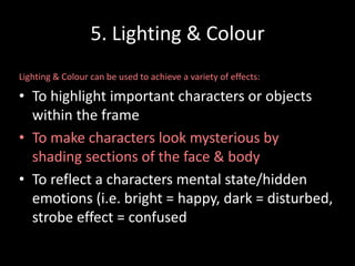 5. Lighting & Colour 
Lighting & Colour can be used to achieve a variety of effects: 
• To highlight important characters or objects 
within the frame 
• To make characters look mysterious by 
shading sections of the face & body 
• To reflect a characters mental state/hidden 
emotions (i.e. bright = happy, dark = disturbed, 
strobe effect = confused 
 