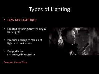 Types of Lighting 
• LOW KEY LIGHTING: 
• Created by using only the key & 
back lights 
• Produces sharp contrasts of 
light and dark areas 
• Deep, distinct 
shadows/silhouettes are formed 
Example: Horror Films 
 