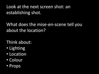 Look at the next screen shot: an 
establishing shot. 
What does the mise-en-scene tell you 
about the location? 
Think about: 
• Lighting 
• Location 
• Colour 
• Props 
 