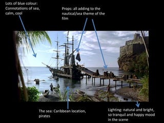 Lots of blue colour: 
Connotations of sea, 
calm, cool 
Props: all adding to the 
nautical/sea theme of the 
film 
The sea: Caribbean location, 
pirates 
Lighting: natural and bright, 
so tranquil and happy mood 
in the scene 
 