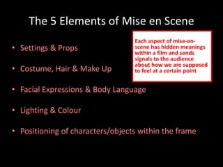 The 5 Elements of Mise en Scene 
• Settings & Props 
• Costume, Hair & Make Up 
Each aspect of mise-en-scene 
within a film and sends 
signals to the audience 
about how we are supposed 
to feel at a certain point 
• Facial Expressions & Body Language 
• Lighting & Colour 
has hidden meanings 
• Positioning of characters/objects within the frame 
 