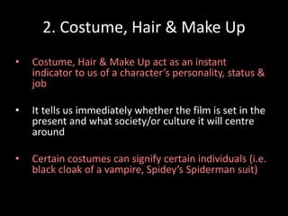 2. Costume, Hair & Make Up 
• Costume, Hair & Make Up act as an instant 
indicator to us of a character’s personality, status & 
job 
• It tells us immediately whether the film is set in the 
present and what society/or culture it will centre 
around 
• Certain costumes can signify certain individuals (i.e. 
black cloak of a vampire, Spidey’s Spiderman suit) 
 