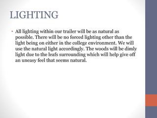 LIGHTING 
• All lighting within our trailer will be as natural as 
possible. There will be no forced lighting other than the 
light being on either in the college environment. We will 
use the natural light accordingly. The woods will be dimly 
light due to the leafs surrounding which will help give off 
an uneasy feel that seems natural. 
 