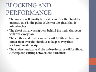 BLOCKING AND 
PERFORMANCE 
• The camera will mostly be used in an over the shoulder 
manner, as if in the point of view of the ghost that is 
following her. 
• The ghost will always appear behind the main character 
with one exception. 
• The mother and main character will be filmed head on 
rather than over the shoulder to help convey their 
fractured relationship. 
• The main character and the college lecturer will be filmed 
close up and cutting between one and other. 

