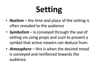 Setting
• Realism – the time and place of the setting is
often revealed to the audience
• Symbolism – is conveyed through the use of
setting via using props and such to present a
symbol that active viewers can deduce from.
• Atmosphere – this is when the desired mood
is conveyed and reinforced towards the
audience.
 
