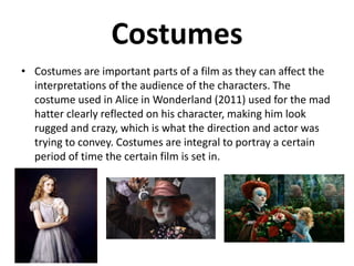 Costumes
• Costumes are important parts of a film as they can affect the
interpretations of the audience of the characters. The
costume used in Alice in Wonderland (2011) used for the mad
hatter clearly reflected on his character, making him look
rugged and crazy, which is what the direction and actor was
trying to convey. Costumes are integral to portray a certain
period of time the certain film is set in.
 