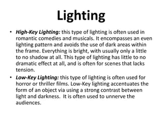 Lighting
• High-Key Lighting: this type of lighting is often used in
romantic comedies and musicals. It encompasses an even
lighting pattern and avoids the use of dark areas within
the frame. Everything is bright, with usually only a little
to no shadow at all. This type of lighting has little to no
dramatic effect at all, and is often for scenes that lacks
tension.
• Low-Key Lighting: this type of lighting is often used for
horror or thriller films. Low-Key lighting accentuates the
form of an object via using a strong contrast between
light and darkness. It is often used to unnerve the
audiences.
 