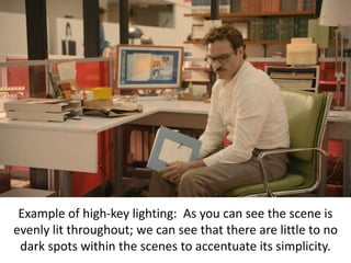 Example of high-key lighting: As you can see the scene is
evenly lit throughout; we can see that there are little to no
dark spots within the scenes to accentuate its simplicity.
 