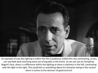 An example of Low-Key lighting is within the film Casablanca (1942) this very contrasting, as you
can see both dark and bring areas are of equality in the frame. As we can see on Humphrey
Bogart’s face, there is a difference within the lighting as there is darkness in the left, contrasting
with the light in the right. This could tell us something about his character being in the neutral
when it comes to the decision of good and evil.
 