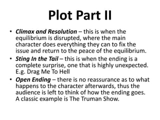 Plot Part II
• Climax and Resolution – this is when the
equilibrium is disrupted, where the main
character does everything they can to fix the
issue and return to the peace of the equilibrium.
• Sting In the Tail – this is when the ending is a
complete surprise, one that is highly unexpected.
E.g. Drag Me To Hell
• Open Ending – there is no reassurance as to what
happens to the character afterwards, thus the
audience is left to think of how the ending goes.
A classic example is The Truman Show.
 
