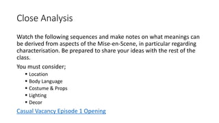 Close Analysis
Watch the following sequences and make notes on what meanings can
be derived from aspects of the Mise-en-Scene, in particular regarding
characterisation. Be prepared to share your ideas with the rest of the
class.
You must consider;
 Location
 Body Language
 Costume & Props
 Lighting
 Decor
Casual Vacancy Episode 1 Opening
 
