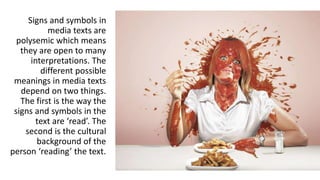 Signs and symbols in
media texts are
polysemic which means
they are open to many
interpretations. The
different possible
meanings in media texts
depend on two things.
The first is the way the
signs and symbols in the
text are ‘read’. The
second is the cultural
background of the
person ‘reading’ the text.
 