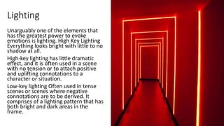 Lighting
Unarguably one of the elements that
has the greatest power to evoke
emotions is lighting. High Key Lighting
Everything looks bright with little to no
shadow at all.
High-key lighting has little dramatic
effect, and it is often used in a scene
with no tension or to attach positive
and uplifting connotations to a
character or situation.
Low-key lighting Often used in tense
scenes or scenes where negative
connotations are to be derived. It
comprises of a lighting pattern that has
both bright and dark areas in the
frame.
 