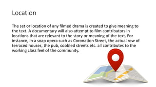 Location
The set or location of any filmed drama is created to give meaning to
the text. A documentary will also attempt to film contributors in
locations that are relevant to the story or meaning of the text. For
instance, in a soap opera such as Coronation Street, the actual row of
terraced houses, the pub, cobbled streets etc. all contributes to the
working class feel of the community.
 