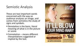 Semiotic Analysis
These are two important words
concerned with the way an
audience analyses an image, and
comes from semiotics the study of
signs and symbols.
 Denotation is the basic, literal
meaning of what is in the picture
or scene.
 Connotation – means different
interpretations suggested or
implied by the text.
 