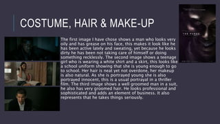 COSTUME, HAIR & MAKE-UP
The first image I have chose shows a man who looks very
oily and has grease on his face, this makes it look like he
has been active lately and sweating, yet because he looks
dirty he has been not taking care of himself or doing
something recklessly. The second image shows a teenage
girl who is wearing a white shirt and a skirt, this looks like
a school uniform showing that she is young enough to go
to school. Her hair is neat yet not overdone, her makeup
is also natural. As she is portrayed young she is also
portrayed innocent, this is a usual portrayal in a thriller
film. The third image shows a well groomed man in a suit,
he also has very groomed hair. He looks professional and
sophisticated and adds an element of business. It also
represents that he takes things seriously.
 