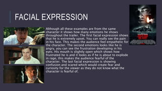 FACIAL EXPRESSION
Although all these examples are from the same
character it shows how many emotions he shows
throughout the trailer. The first facial expression shows
that he is extremely upset. You can really see the pain
in his face. This makes the audience feel empathetic for
the character. The second emotions looks like he is
angry, you can see the frustration developing in his
eyes. His mouth is slightly open which shows how
frustrated he is and it looks as if he is about to explode
in rage, this makes the audience fearful of the
character. The last facial expression is showing
confusion and scared which would create fear and
curiosity for the viewer as they do not know what the
character is fearful of.
 