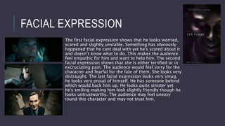 FACIAL EXPRESSION
The first facial expression shows that he looks worried,
scared and slightly unstable. Something has obviously
happened that he cant deal with yet he's scared about it
and doesn’t know what to do. This makes the audience
feel empathic for him and want to help him. The second
facial expression shows that she is either terrified or in
excruciating pain. The audience would feel sorry for the
character and fearful for the fate of them. She looks very
distraught. The last facial expression looks very smug,
he looks very proud of himself. He has someone behind
which would back him up. He looks quite sinister yet
he's smiling making him look slightly friendly though he
looks untrustworthy. The audience may feel uneasy
round this character and may not trust him.
 
