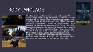 BODY LANGUAGE
The first character looks intimidated and scared. The
camera angle of this suggests that he is inferior and with
him putting his hands up to surrender supports this idea.
This may make the audience feel sorry for the character
and want to help them. The second image shows a couple
hugging each other and embracing each other, the man
looks protective over the women by the way he is holding
her. This will make the audience happy and warm inside
and trust that man as he is protecting other people. The
third image shows a young girl who looks quite in
despair. She is reaching out for something which she
possibly loves by the look on her face. The audience will
feel sorry for this character and want to help them.
 