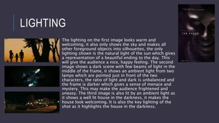 LIGHTING
The lighting on the first image looks warm and
welcoming, it also only shows the sky and makes all
other foreground objects into silhouettes, the only
lighting shown is the natural light of the sun which gives
a representation of a beautiful ending to the day. This
will give the audience a nice, happy feeling. The second
image shows a dark scene with few beams of light in the
middle of the frame, it shows an ambient light from two
lamps which are pointed just in front of the two
characters, the ratio of light and dark is unbalanced and
the frame is darker which gives a sense of menace and
mystery. This may make the audience frightened and
uneasy. The third image is also lit by an ambient light as
it shows a well lit house in the darkness, it makes the
house look welcoming. It is also the key lighting of the
shot as it highlights the house in the darkness.
 