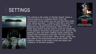 SETTINGS
The setting in the trailer of ‘Shutter Island’ shows a
mental asylum on a isolated island. From the
screenshots of the trailer you can see that place looks
cold, damp and dark – it doesn’t look like a very nice
place to be. The composition of these images are
balanced and almost symmetrical. There is a lot of
blank space which may be used to show the emptiness
in the patients mind who are present at the asylum. The
lighting is dark and looks slightly cloudy making the
images look emotionless and cold. The main colours
are cold colours such as blue, black, brown, greys, this
also adds to the emotionlessness of the trailer. The
coldness shown in the trailer could also depict the
‘coldness’ of the film storyline.
 