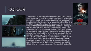 COLOUR
The colours in all three of these stills are cold colours
such as blues, greens and greys. This gives the images
a cold feel about them and may affect the audience
into feeling cold, isolated and uncomfortable. The first
and last image also shows the sea which is open and
cold and may make the reader feel uneasy. The fog in
the third image also will make the audience feel cold
and isolated. The first image shows a cliff surrounded
by the sea, a lot of natural colours are used as there is
no real man made object in the shot, although the sky
is a dull blue, grey colour where pathetic fallacy is
used to show the coldness in the storyline. The third
image is also using pathetic fallacy showing a boat
emerging out of an icy fog, the main colour used is
grey. There is a lot of dark, cold colours used within
this trailer to represent the storyline as dark and cold.
 