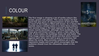 COLOUR
The first image is showing a lot of earthy colours like
brown, greens and yellows. This scene makes me feel
warm but also gives of representations of dirt and filth
as most of the image is filled with brown. As it shows the
outside nature I would expect it to show these colours.
The second image is the total opposite of the first and
shows mainly buildings, although these buildings show
most grey and brown colours, it gives a fake earthy feel
still. It also makes the buildings looks old and faded. The
final image shows mainly white and blue which contrast
against each other very well to give a mysterious feel
about the scene. Blue connotes coldness yet is also
represents loyalty and trust which encourages that the
audience should trust the silhouettes shown in this
scene.
 