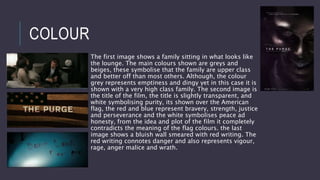 COLOUR
The first image shows a family sitting in what looks like
the lounge. The main colours shown are greys and
beiges, these symbolise that the family are upper class
and better off than most others. Although, the colour
grey represents emptiness and dingy yet in this case it is
shown with a very high class family. The second image is
the title of the film, the title is slightly transparent, and
white symbolising purity, its shown over the American
flag, the red and blue represent bravery, strength, justice
and perseverance and the white symbolises peace ad
honesty, from the idea and plot of the film it completely
contradicts the meaning of the flag colours. the last
image shows a bluish wall smeared with red writing. The
red writing connotes danger and also represents vigour,
rage, anger malice and wrath.
 