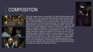 COMPOSITION
The first image shows a long shot of a family eating dinner and
the table. This is to show the whole family and the activity they
are doing to suggest they live ‘normal’ lives. The camera looks
like it has been hidden on a nearby surface. This may give the
impression that they are being watched. The audience will feel
relaxed when seeing this shot as everything seems ‘normal’ and
calm. The second image the camera is shown at a slight canted
angle to suggest instability, it is also used to show all of the
characters expressions and how panicked they are. This camera
angle could also suggest the power of the house as the man is
standing closest and looks larger as the young girl is at the end
looking smaller and less in focus. The last shot is using a high
angle shot, usually this is to show that someone is intimidated
yet this shows that the character is completely opposite and
looks more intimidating, it also helps make the character stand
out from the setting. They are both set in the centre of the shot
to make the viewer look directly at them.
 