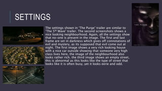 SETTINGS
The settings shown in ‘The Purge’ trailer are similar to
‘The 5th Wave’ trailer. The second screenshots shows a
nice looking neighbourhood. Again, all the settings show
that no-one is present in the image. The first and last
frame are set in darkness which gives off connotations of
evil and mystery, as its supposed that evil come out at
night. The first image shows a very rich looking house
with a nice car outside showing that someone very high
class lives here, the image of the neighbourhood also
looks rather rich. the third image shows an empty street,
this is abnormal as this looks like the type of street that
looks like it is often busy, yet it looks eerie and odd.
 