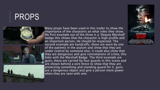 PROPS
Many props have been used in this trailer to show the
importance of the characters an what roles they show.
My first example out of the three is a ‘Deputy Marshall’
badge this shows that the character is high profile and
an important person. He should be respected. The
second example are handcuffs, these are worn by one
of the patients in the asylum and show that they are
under control by someone else, it could also show that
they are dangerous and give connotations of crime, this
links with the Marshall Badge. The third example are
guns, these are carried by four guards in this scene and
are shown behind a wire fence to show that they are
protecting something and standing guard for it. guns
are a dangerous object and give a person more power
when they are seen with one.
 