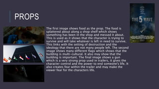 PROPS
The first image shows food as the prop. The food is
splattered about along a shop shelf which shows
something has been in the shop and messed it about.
This is used as it shows that the character is trying to
survive and will take whatever is left in need to survive.
This links with the setting of destruction and the
ideology that there are not many people left. The second
image shows many different flags which shows that the
building is multi-cultural. It also may show that the
building is important. The final image shows a gun
which is a very strong prop used in trailers, it gives the
character control and the power to end someone's life. It
also creates fear within the trailer and may make the
viewer fear for the characters life.
 