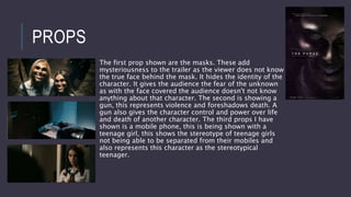 PROPS
The first prop shown are the masks. These add
mysteriousness to the trailer as the viewer does not know
the true face behind the mask. It hides the identity of the
character. It gives the audience the fear of the unknown
as with the face covered the audience doesn't not know
anything about that character. The second is showing a
gun, this represents violence and foreshadows death. A
gun also gives the character control and power over life
and death of another character. The third props I have
shown is a mobile phone, this is being shown with a
teenage girl, this shows the stereotype of teenage girls
not being able to be separated from their mobiles and
also represents this character as the stereotypical
teenager.
 