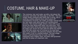 COSTUME, HAIR & MAKE-UP
The costume, hair and make-up tells a lot about the
character and what role they play in the film. The first
image shows someone who looks like a nurse, she is
wearing a white collared dress which gives off
connotations of purity, her make-up looks natural and
her hair looks neat which gives off a professional
persona. The second image shows a man with a scar
across his face along with other cuts and scars. This
mans face looks dirty and makes him look lower class,
his large scar across his face with his white eye makes
him look like some sort of criminal or he may have
been in an accident. His persona matches the fact that
this trailer is set in a mental asylum. The last image
shows a well dressed man in a suit. He looks
important and a higher class. He looks well groomed
and like he plays an important role.
 
