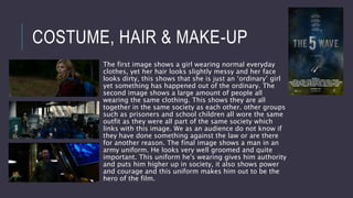 COSTUME, HAIR & MAKE-UP
The first image shows a girl wearing normal everyday
clothes, yet her hair looks slightly messy and her face
looks dirty, this shows that she is just an ‘ordinary’ girl
yet something has happened out of the ordinary. The
second image shows a large amount of people all
wearing the same clothing. This shows they are all
together in the same society as each other. other groups
such as prisoners and school children all wore the same
outfit as they were all part of the same society which
links with this image. We as an audience do not know if
they have done something against the law or are there
for another reason. The final image shows a man in an
army uniform. He looks very well groomed and quite
important. This uniform he's wearing gives him authority
and puts him higher up in society, it also shows power
and courage and this uniform makes him out to be the
hero of the film.
 