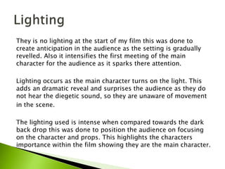 They is no lighting at the start of my film this was done to
create anticipation in the audience as the setting is gradually
revelled. Also it intensifies the first meeting of the main
character for the audience as it sparks there attention.
Lighting occurs as the main character turns on the light. This
adds an dramatic reveal and surprises the audience as they do
not hear the diegetic sound, so they are unaware of movement
in the scene.
The lighting used is intense when compared towards the dark
back drop this was done to position the audience on focusing
on the character and props. This highlights the characters
importance within the film showing they are the main character.
 
