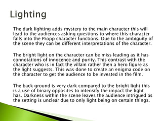 The dark lighting adds mystery to the main character this will
lead to the audiences asking questions to where this character
falls into the Propp character functions. Due to the ambiguity of
the scene they can be different interpretations of the character.
The bright light on the character can be miss leading as it has
connotations of innocence and purity. This contrast with the
character who is in fact the villain rather then a hero figure as
the light suggests. This was done to create an enigma code on
the character to get the audience to be invested in the film.
The back ground is very dark compared to the bright light this
is a use of binary opposites to intensify the impact the light
has. Darkness within the scene leaves the audience intrigued as
the setting is unclear due to only light being on certain things.
 