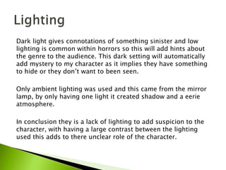 Dark light gives connotations of something sinister and low
lighting is common within horrors so this will add hints about
the genre to the audience. This dark setting will automatically
add mystery to my character as it implies they have something
to hide or they don’t want to been seen.
Only ambient lighting was used and this came from the mirror
lamp, by only having one light it created shadow and a eerie
atmosphere.
In conclusion they is a lack of lighting to add suspicion to the
character, with having a large contrast between the lighting
used this adds to there unclear role of the character.
 