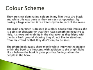 They are clear dominating colours in my film these are black
and white this was done as they are seen as opposites, by
having a large contrast it can intensify the impact of the scene.
The main character is dressed in a black hoodie this implies she
is a sinister character or that they have something negative to
hide. It shows vulnerability in the character as they blend with
the dark back ground showing they do not like to stand out
from the crowd or that they don’t want to be seen.
The photo book pages show mostly white implying the people
within the book are innocent, with addition to the bright light
like a halo on the book it gives positive feelings about the
people in the book.
 