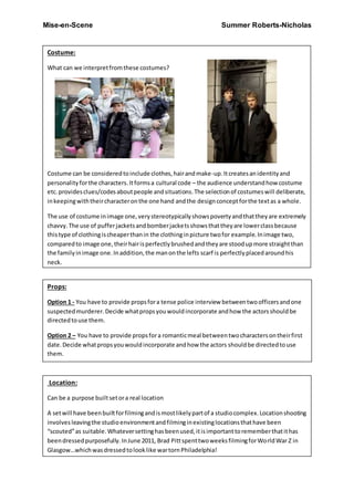 Mise-en-Scene Summer Roberts-Nicholas
Costume:
What can we interpretfromthese costumes?
Costume can be consideredtoinclude clothes,hairandmake-up.Itcreatesanidentityand
personalityforthe characters.Itformsa cultural code – the audience understandhow costume
etc. providesclues/codesaboutpeople andsituations.The selectionof costumeswill deliberate,
inkeepingwiththeircharacteronthe one hand andthe designconceptforthe textas a whole.
The use of costume inimage one,verystereotypicallyshowspovertyandthattheyare extremely
chavvy.The use of pufferjacketsandbomberjacketsshowsthattheyare lowerclassbecause
thistype of clothingischeaperthanin the clothinginpicture twofor example.Inimage two,
comparedto image one,theirhairisperfectlybrushedandtheyare stoodupmore straightthan
the familyinimage one.Inaddition,the manonthe lefts scarf is perfectlyplacedaroundhis
neck.
Props:
Option 1 - You have to provide propsfora tense police interview betweentwoofficersandone
suspectedmurderer.Decide whatpropsyouwouldincorporate andhow the actorsshouldbe
directedtouse them.
Option 2 – You have to provide propsfora romanticmeal betweentwocharactersontheirfirst
date.Decide whatpropsyouwouldincorporate andhow the actors shouldbe directedtouse
them.
Propsneeded:
Propsare any objectsusedwithinthe frame.Theymaybe usedtodressthe setor be usedbythe
actors. They can have symbolicsignificance –expressingmood,charactertraits,etc.Anexample
of thiscouldbe doctor whowithhissonicscrewdriver,orstarwars withtheirlightsavers.
Location:
Can be a purpose builtsetora real location
A setwill have beenbuiltforfilmingandismostlikelypartof a studiocomplex.Locationshooting
involves leavingthe studioenvironmentandfilminginexistinglocationsthathave been
“scouted”as suitable.Whateversettinghasbeenused,itisimportanttorememberthatithas
beendressedpurposefully.InJune 2011, Brad PittspenttwoweeksfilmingforWorldWar Z in
Glasgow…whichwasdressedtolooklike wartornPhiladelphia!
 