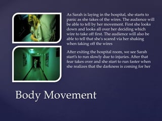 Body Movement
As Sarah is laying in the hospital, she starts to
panic as she takes of the wires. The audience will
be able to tell by her movement. First she looks
down and looks all over her deciding which
wire to take off first. The audience will also be
able to tell that she's scared via her shaking
when taking off the wires
After exiting the hospital room, we see Sarah
start’s to run slowly due to injuries. After that
fear takes over and she start to run faster when
she realizes that the darkness is coming for her
 