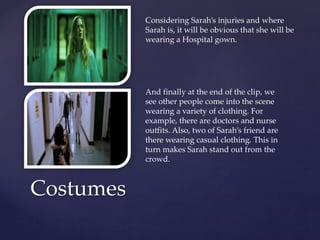 Costumes
Considering Sarah’s injuries and where
Sarah is, it will be obvious that she will be
wearing a Hospital gown.
And finally at the end of the clip, we
see other people come into the scene
wearing a variety of clothing. For
example, there are doctors and nurse
outfits. Also, two of Sarah’s friend are
there wearing casual clothing. This in
turn makes Sarah stand out from the
crowd.
 